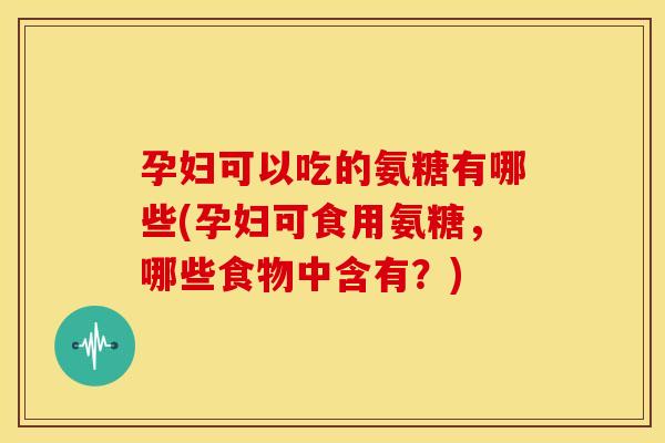 孕妇可以吃的氨糖有哪些(孕妇可食用氨糖，哪些食物中含有？)