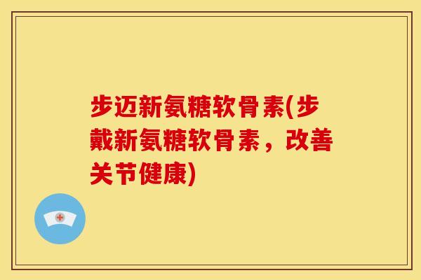 步迈新氨糖软骨素(步戴新氨糖软骨素，改善关节健康)