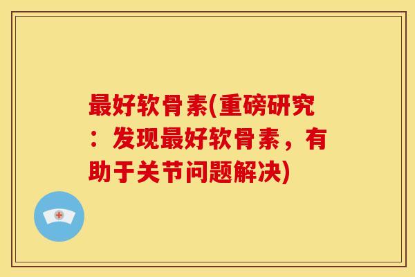 最好软骨素(重磅研究：发现最好软骨素，有助于关节问题解决)
