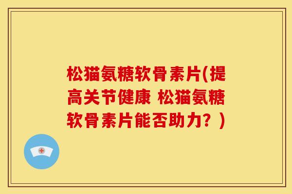 松猫氨糖软骨素片(提高关节健康 松猫氨糖软骨素片能否助力？)