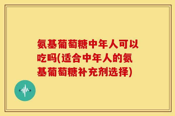 氨基葡萄糖中年人可以吃吗(适合中年人的氨基葡萄糖补充剂选择) 氨基葡萄糖中年人可以吃吗(适合中年人的氨基葡萄糖补充剂选择)