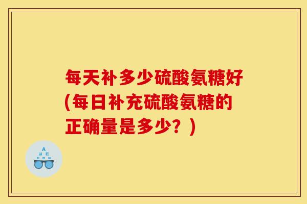 每天补多少硫酸氨糖好(每日补充硫酸氨糖的正确量是多少？)