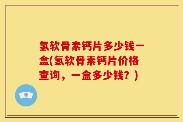 氢软骨素钙片多少钱一盒(氢软骨素钙片价格查询，一盒多少钱？)
