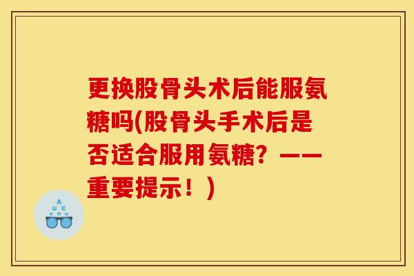 更换股骨头术后能服氨糖吗(股骨头手术后是否适合服用氨糖？——重要提示！)