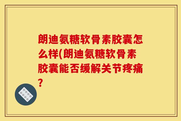 朗迪氨糖软骨素胶囊怎么样(朗迪氨糖软骨素胶囊能否缓解关节疼痛？