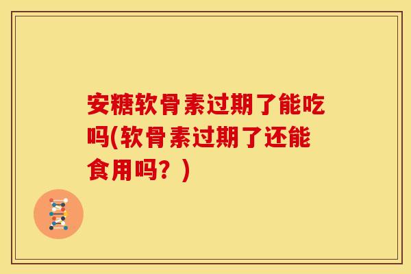 安糖软骨素过期了能吃吗(软骨素过期了还能食用吗？)
