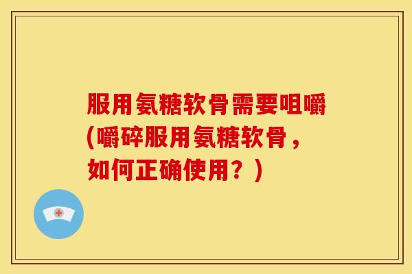 服用氨糖软骨需要咀嚼(嚼碎服用氨糖软骨，如何正确使用？)