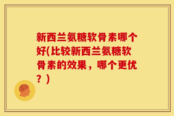 新西兰氨糖软骨素哪个好(比较新西兰氨糖软骨素的效果，哪个更优？)