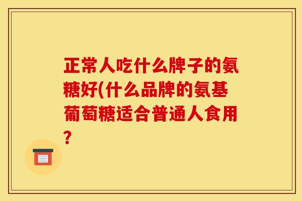 正常人吃什么牌子的氨糖好(什么品牌的氨基葡萄糖适合普通人食用？