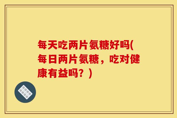 每天吃两片氨糖好吗(每日两片氨糖，吃对健康有益吗？)