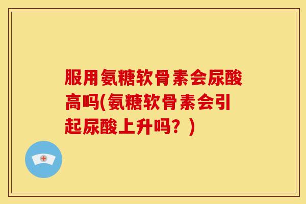 服用氨糖软骨素会尿酸高吗(氨糖软骨素会引起尿酸上升吗？)