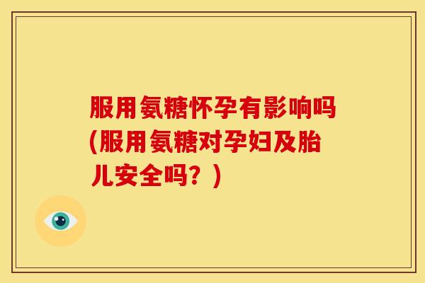 服用氨糖怀孕有影响吗(服用氨糖对孕妇及胎儿安全吗？)