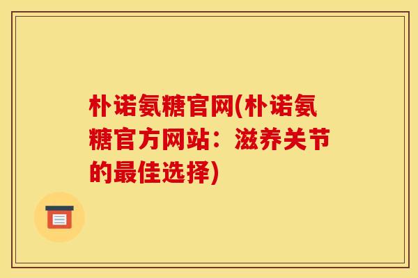 朴诺氨糖官网(朴诺氨糖官方网站:滋养关节的佳选择) 朴诺氨糖官网(朴诺氨糖官方网站:滋养关节的佳选择)