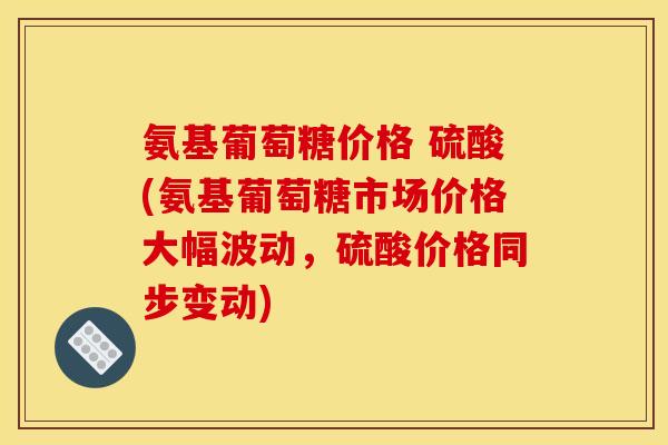 氨基葡萄糖价格 硫酸(氨基葡萄糖市场价格大幅波动，硫酸价格同步变动)