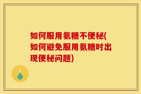 如何服用氨糖不便秘(如何避免服用氨糖时出现便秘问题)