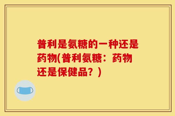 普利是氨糖的一种还是药物(普利氨糖：药物还是保健品？)