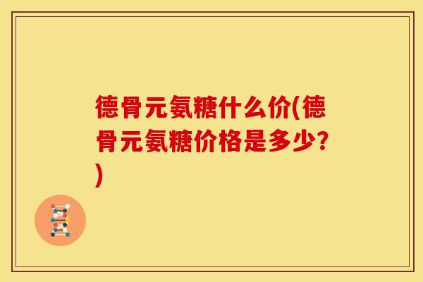 德骨元氨糖什么价(德骨元氨糖价格是多少？)