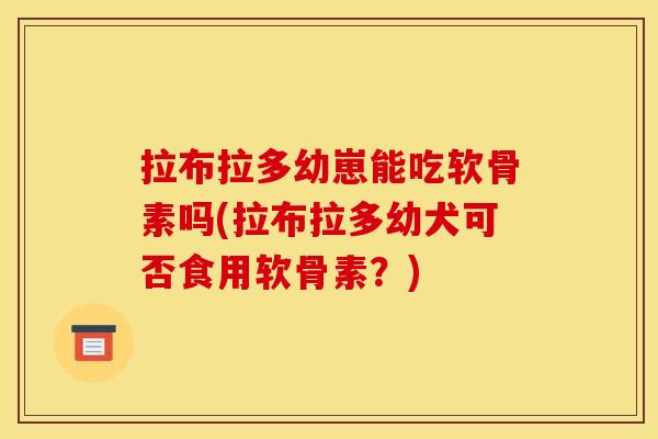拉布拉多幼崽能吃软骨素吗(拉布拉多幼犬可否食用软骨素？)
