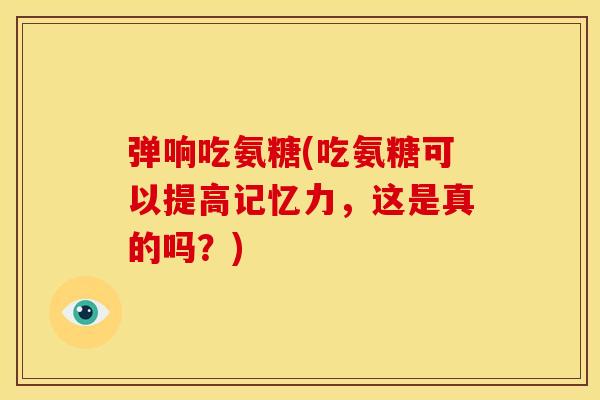 弹响吃氨糖(吃氨糖可以提高记忆力，这是真的吗？)