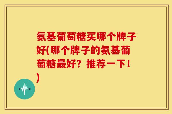 氨基葡萄糖买哪个牌子好(哪个牌子的氨基葡萄糖最好？推荐一下！)
