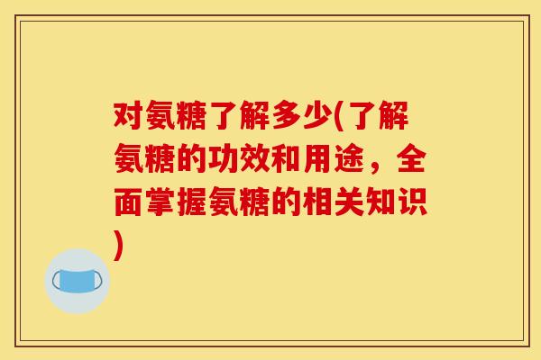 对氨糖了解多少(了解氨糖的功效和用途,全面掌握氨糖的相关知识) 对氨糖了解多少(了解氨糖的功效和用途,全面掌握氨糖的相关知识)