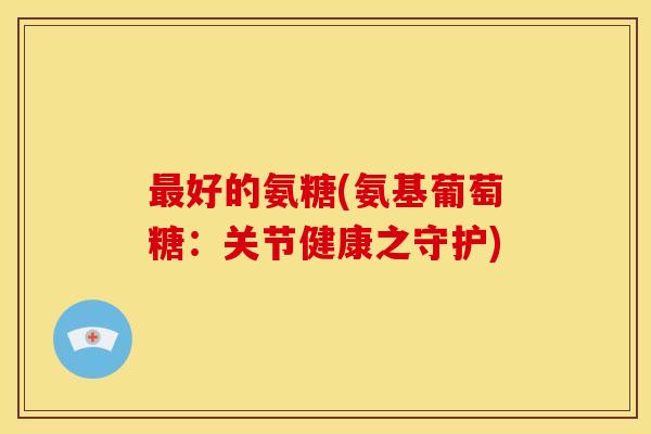 好的氨糖(氨基葡萄糖:关节健康之守护) 好的氨糖(氨基葡萄糖:关节健康之守护)