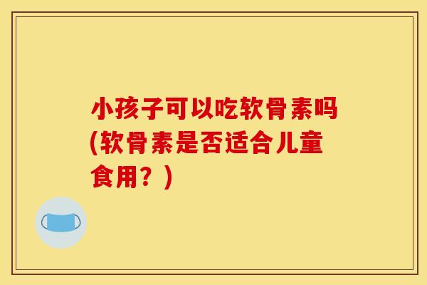 小孩子可以吃软骨素吗(软骨素是否适合儿童食用？)