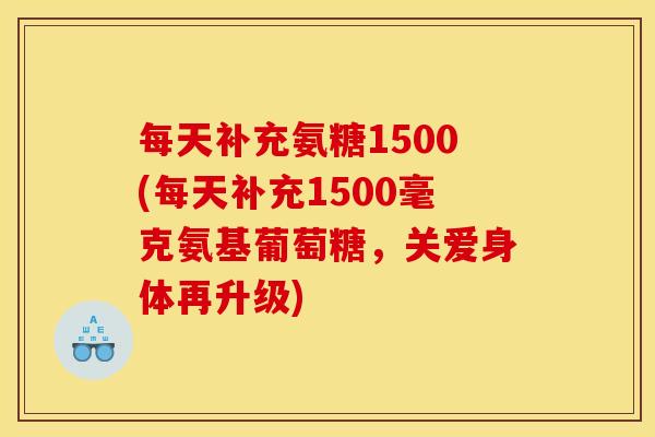 每天补充氨糖1500(每天补充1500毫克氨基葡萄糖，关爱身体再升级)
