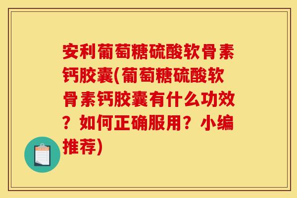 安利葡萄糖硫酸软骨素钙胶囊(葡萄糖硫酸软骨素钙胶囊有什么功效？如何正确服用？小编推荐)