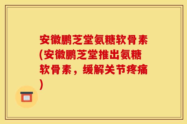 安徽鹏芝堂氨糖软骨素(安徽鹏芝堂推出氨糖软骨素，缓解关节疼痛)
