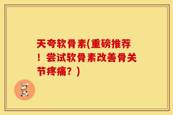 天夸软骨素(重磅推荐！尝试软骨素改善骨关节疼痛？)