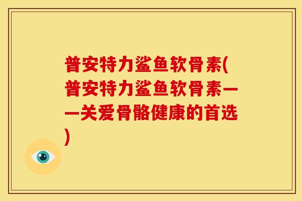 普安特力鲨鱼软骨素(普安特力鲨鱼软骨素——关爱骨骼健康的首选) 普安特力鲨鱼软骨素(普安特力鲨鱼软骨素——关爱骨骼健康的首选)