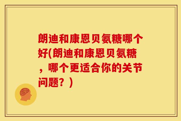 朗迪和康恩贝氨糖哪个好(朗迪和康恩贝氨糖，哪个更适合你的关节问题？)