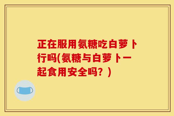 正在服用氨糖吃白萝卜行吗(氨糖与白萝卜一起食用安全吗？)