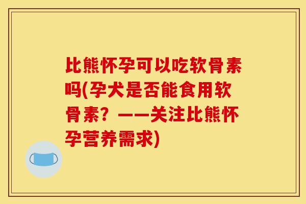 比熊怀孕可以吃软骨素吗(孕犬是否能食用软骨素？——关注比熊怀孕营养需求)