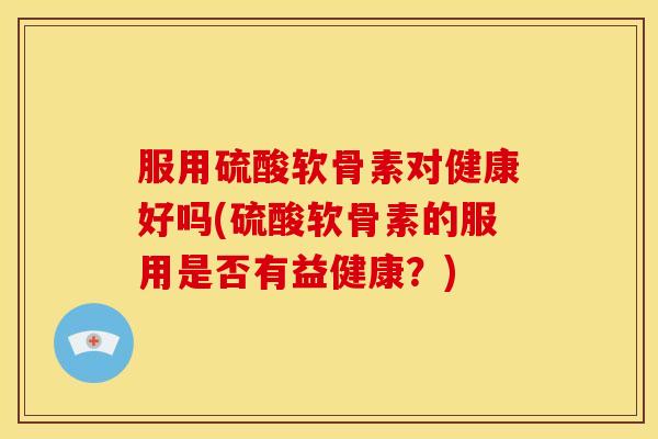服用硫酸软骨素对健康好吗(硫酸软骨素的服用是否有益健康？)