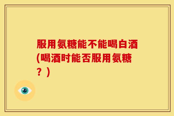 服用氨糖能不能喝白酒(喝酒时能否服用氨糖？)