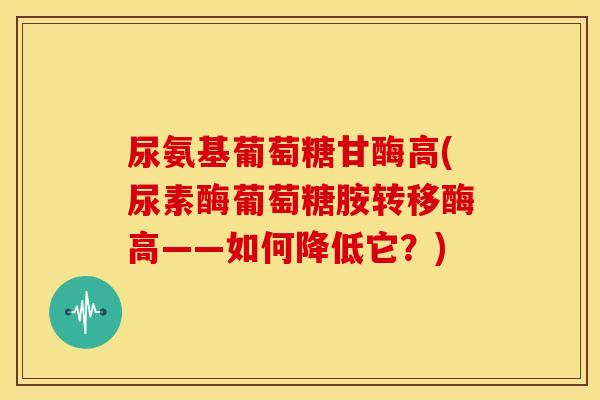 尿氨基葡萄糖甘酶高(尿素酶葡萄糖胺转移酶高——如何降低它？)