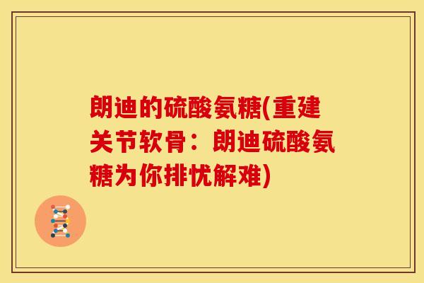 朗迪的硫酸氨糖(重建关节软骨：朗迪硫酸氨糖为你排忧解难)