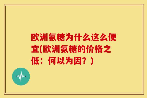 欧洲氨糖为什么这么便宜(欧洲氨糖的价格之低：何以为因？)