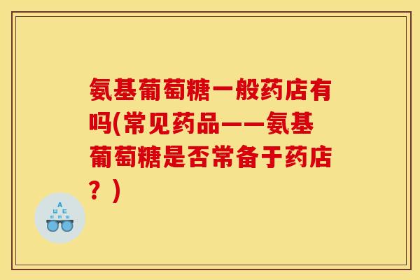 氨基葡萄糖一般药店有吗(常见药品——氨基葡萄糖是否常备于药店？)