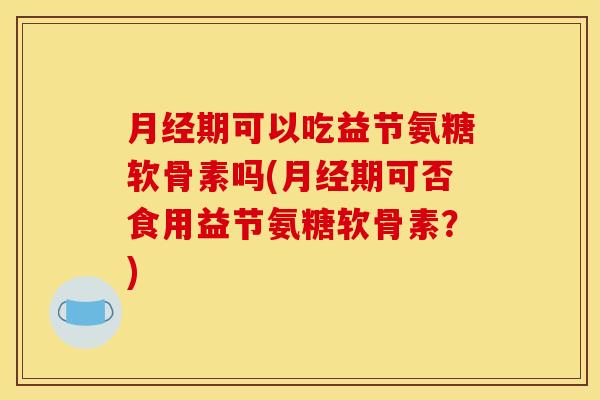 月经期可以吃益节氨糖软骨素吗(月经期可否食用益节氨糖软骨素？)