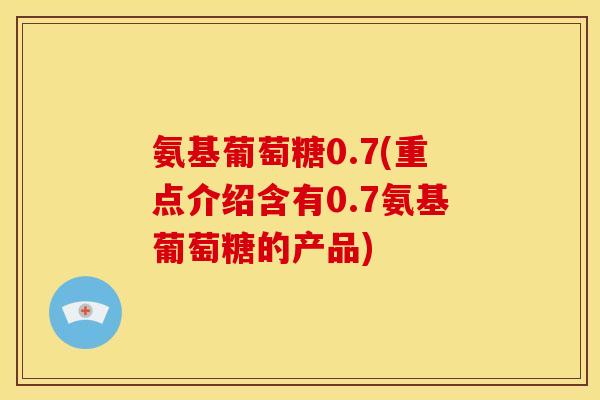 氨基葡萄糖0.7(重点介绍含有0.7氨基葡萄糖的产品)