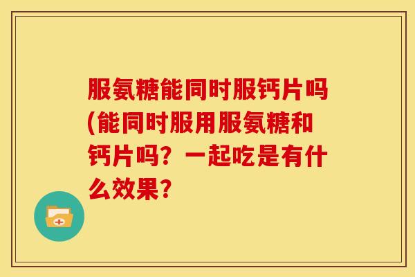 服氨糖能同时服钙片吗(能同时服用服氨糖和钙片吗？一起吃是有什么效果？