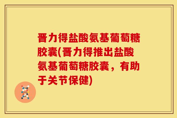 晋力得盐酸氨基葡萄糖胶囊(晋力得推出盐酸氨基葡萄糖胶囊，有助于关节保健)
