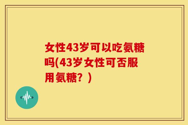 女性43岁可以吃氨糖吗(43岁女性可否服用氨糖？)