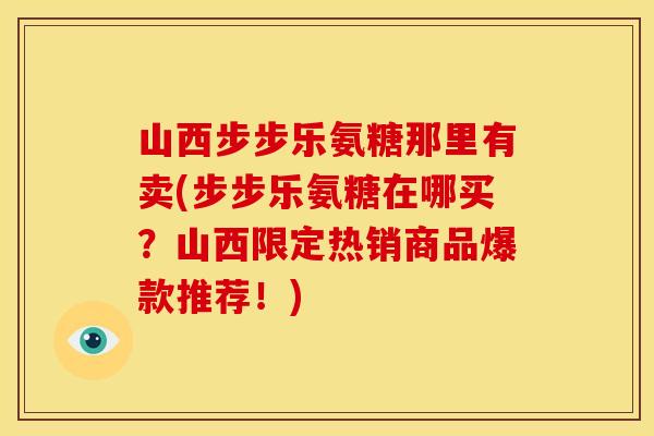 山西步步乐氨糖那里有卖(步步乐氨糖在哪买？山西限定热销商品爆款推荐！)