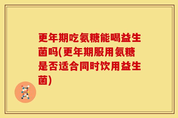 更年期吃氨糖能喝益生菌吗(更年期服用氨糖是否适合同时饮用益生菌)