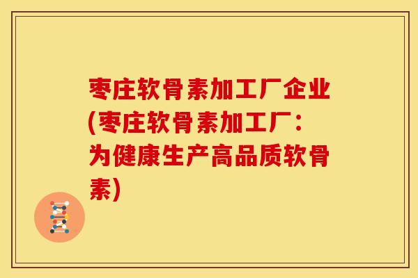 枣庄软骨素加工厂企业(枣庄软骨素加工厂：为健康生产高品质软骨素)