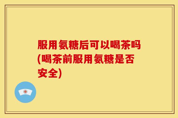 服用氨糖后可以喝茶吗(喝茶前服用氨糖是否安全)
